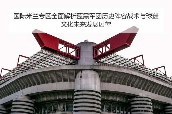 国际米兰专区全面解析蓝黑军团历史阵容战术与球迷文化未来发展展望