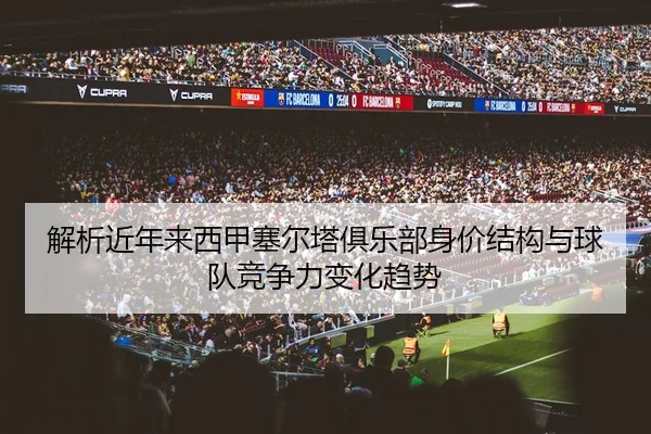 解析近年来西甲塞尔塔俱乐部身价结构与球队竞争力变化趋势