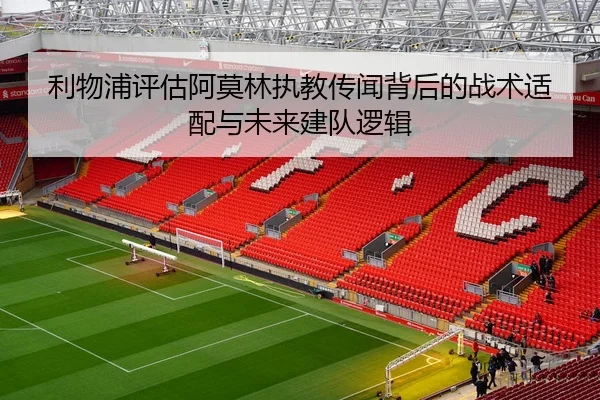 利物浦评估阿莫林执教传闻背后的战术适配与未来建队逻辑